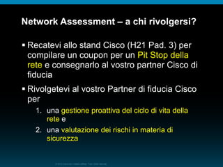 © 2010 Cisco e/o i relativi affiliati. Tutti i diritti riservati.
Network Assessment – a chi rivolgersi?
 Recatevi allo stand Cisco (H21 Pad. 3) per
compilare un coupon per un Pit Stop della
rete e consegnarlo al vostro partner Cisco di
fiducia
 Rivolgetevi al vostro Partner di fiducia Cisco
per
1. una gestione proattiva del ciclo di vita della
rete e
2. una valutazione dei rischi in materia di
sicurezza
 