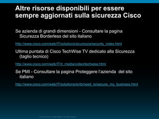 © 2010 Cisco e/o i relativi affiliati. Tutti i diritti riservati.
Altre risorse disponibili per essere
sempre aggiornati sulla sicurezza Cisco
Se azienda di grandi dimensioni - Consultare la pagina
Sicurezza Borderless del sito italiano
http://www.cisco.com/web/IT/solutions/sicurezza/security_index.html
Ultima puntata di Cisco TechWise TV dedicato alla Sicurezza
(taglio tecnico)
http://www.cisco.com/web/IT/it_media/video/techwise.html
Se PMI - Consultare la pagina Proteggere l’azienda del sito
italiano
http://www.cisco.com/web/IT/solutions/smb/need_to/secure_my_business.html
 