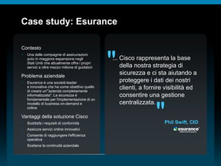 © 2010 Cisco e/o i relativi affiliati. Tutti i diritti riservati.
Case study: Esurance
Contesto
 Una delle compagnie di assicurazioni
auto in maggiore espansione negli
Stati Uniti che attualmente offre i propri
servizi a oltre mezzo milione di guidatori
Problema aziendale
 Esurance è una società leader
e innovativa che ha come obiettivo quello
di creare un'"azienda completamente
informatizzata". La sicurezza è
fondamentale per l'implementazione di un
modello di business on-demand e
online
Vantaggi della soluzione Cisco
 Soddisfa i requisiti di conformità
 Assicura servizi online innovativi
 Consente di raggiungere l'efficienza
operativa
 Sostiene la continuità aziendale
... Cisco rappresenta la base
della nostra strategia di
sicurezza e ci sta aiutando a
proteggere i dati dei nostri
clienti, a fornire visibilità ed
consentire una gestione
centralizzata.
"
"Phil Swift, CIO
 