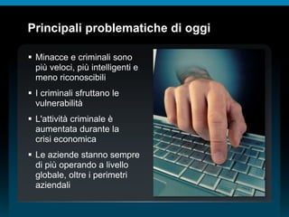 © 2010 Cisco e/o i relativi affiliati. Tutti i diritti riservati.
Principali problematiche di oggi
 Minacce e criminali sono
più veloci, più intelligenti e
meno riconoscibili
 I criminali sfruttano le
vulnerabilità
 L'attività criminale è
aumentata durante la
crisi economica
 Le aziende stanno sempre
di più operando a livello
globale, oltre i perimetri
aziendali
 