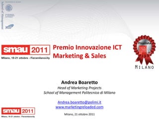 Premio Innovazione ICT
     Marketing & Sales


          Andrea Boaretto
        Head of Marketing Projects
School of Management Politecnico di Milano

       Andrea.boaretto@polimi.it
      www.marketingreloaded.com
            Milano, 21 ottobre 2011
 