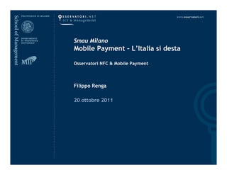 Smau Milano
                                   Mobile Payment – L’Italia si desta

                                   Osservatori NFC & Mobile Payment



                                   Filippo Renga

                                   20 ottobre 2011
                                       tt b




TdL1.2 – I Business Model del Mobile Proximity Payment     14 Settembre 2011   www.osservatori.net
 