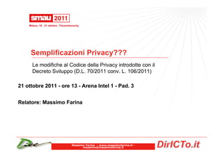 Milano, 19 - 21 ottobre - Fieramilanocity




     Semplificazioni Privacy???
      Le modifiche al Codice della Privacy introdotte con il
      Decreto Sviluppo (D.L. 70/2011 conv. L. 106/2011)

21 ottobre 2011 - ore 13 - Arena Intel 1 - Pad. 3


Relatore: Massimo Farina




                                       Massimo Farina - www.massimofarina.it -
                                             massimo@massimofarina.it
 
