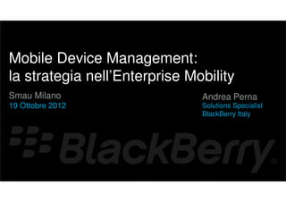 {




    Mobile Device Management:
    la strategia nell’Enterprise Mobility
    Smau Milano                    Andrea Perna
    19 Ottobre 2012                Solutions Specialist
                                   BlackBerry Italy
 