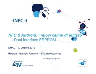 NFC & Android: i nuovi campi di utilizzo
 - Dual Interface EEPROM
SMAU - 19 Ottobre 2012

Relatore: Maurizio Palermo – STMicroelectronics

                               maurizio.palermo@st.com
 