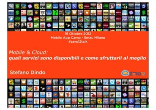 19 Ottobre 2012
                  Mobile App Camp - Smau Milano
                            #zero12talk


Mobile & Cloud:
quali servizi sono disponibili e come sfruttarli al meglio


Stefano Dindo
 