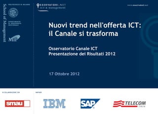 Nuovi trend nell'offerta ICT: 
                                  il Canale si trasforma

                                  Osservatorio Canale ICT
                                  Presentazione dei Risultati 2012



                                  17 Ottobre 2012



IN COLLABORAZIONE CON   PARTNER
 