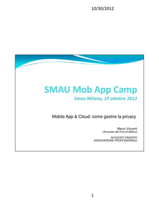 10/30/2012




Mobile App & Cloud: come gestire la privacy

                                         Marco Vincenti
                             (Avvocato del Foro di Milano)

                                  AVVOCATI VINCENTI
                        ASSOCIAZIONE PROFESSIONALE




                    1
 