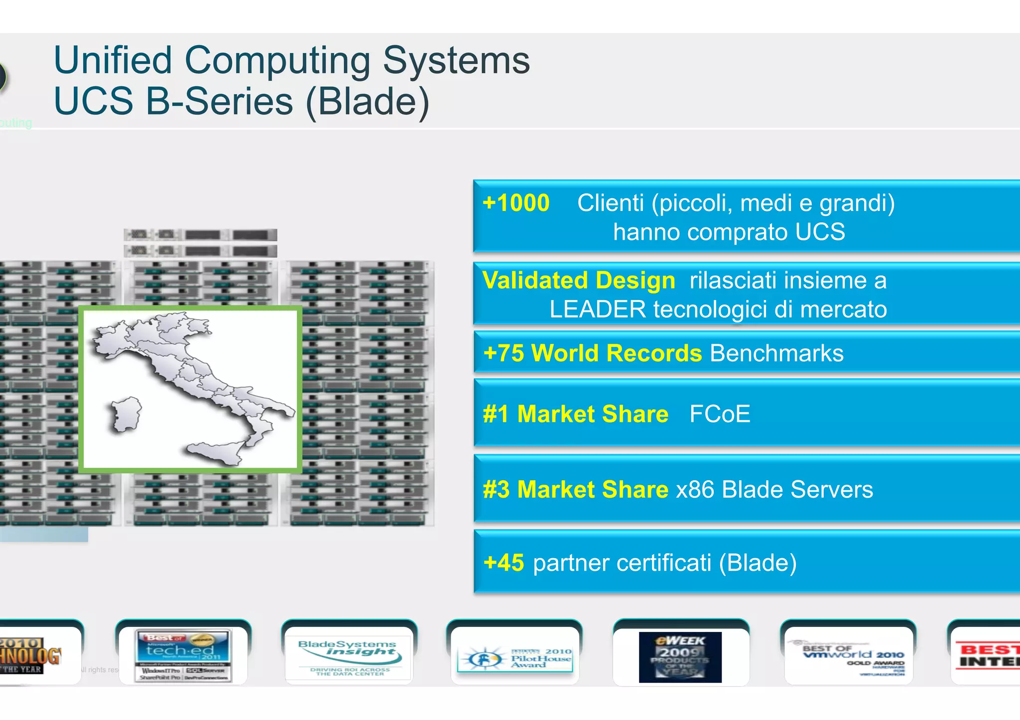 puting

Cisco and/or its affiliates. All rights reserved.

+1000

Clienti (piccoli, medi e grandi)
hanno comprato UCS

Validated Design rilasciati insieme a
LEADER tecnologici di mercato
+75 World Records Benchmarks
#1 Market Share FCoE
#3 Market Share x86 Blade Servers
+45 partner certificati (Blade)

Cisco Confidential

 