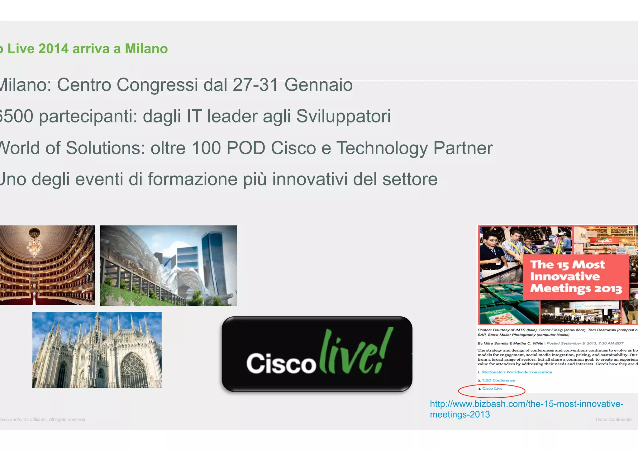 o Live 2014 arriva a Milano

Milano: Centro Congressi dal 27-31 Gennaio

6500 partecipanti: dagli IT leader agli Sviluppatori

World of Solutions: oltre 100 POD Cisco e Technology Partner

Uno degli eventi di formazione più innovativi del settore

Cisco and/or its affiliates. All rights reserved.

http://www.bizbash.com/the-15-most-innovativemeetings-2013
Cisco Confidential

 