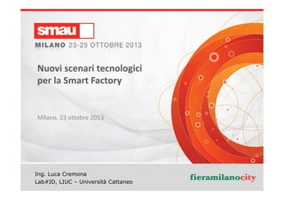 Nuovi scenari tecnologici
per la Smart Factory

Milano, 23 ottobre 2013

Ing. Luca Cremona
Nuovi scenari tecnologici per la Smart Factory
Lab#ID, LIUC – Università Cattaneo

 