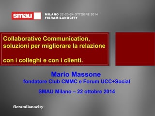Collaborative Communication, 
soluzioni per migliorare la relazione 
con i colleghi e con i clienti. 
Mario Massone 
fondatore Club CMMC e Forum UCC+Social 
SMAU Milano – 22 ottobre 2014 
 