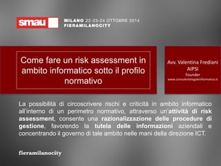 Come fare un risk assessment in ambito informatico sotto il profilo normativo 
La possibilità di circoscrivere rischi e criticità in ambito informatico all’interno di un perimetro normativo, attraverso un’attività di risk assessment, consente una razionalizzazione delle procedure di gestione, favorendo la tutela delle informazioni aziendali e concentrando il governo di tale ambito nelle mani della direzione ICT. 
Avv. Valentina Frediani AIPSI Founder www.consulentelegaleinformatico.it  