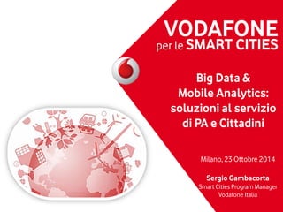 VODAFONE
per le SMART CITIES
Big Data &
Mobile Analytics:
soluzioni al servizio
di PA e Cittadini
Milano, 23 Ottobre 2014
Sergio Gambacorta
Smart Cities Program Manager
Vodafone Italia
 