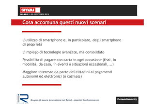 Cosa accomuna questi nuovi scenari
L’utilizzo di smartphone e, in particolare, degli smartphone
di proprietà
L’impiego di tecnologie avanzate, ma consolidate
Possibilità di pagare con carta in ogni occasione (fissi, in
mobilità, da casa, in eventi o situazioni occasionali, …)
Maggiore interesse da parte dei cittadini ai pagamenti
autonomi ed elettronici (o cashless)
Gruppo di lavoro Innovazione nel Retail – Assintel Confcommercio
 