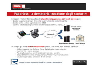 Paperless: la dematerializzazione degli scontrini
I maggiori retailer stanno adottando dispositivi di pagamento con touch-screen per:
- Gestire i pagamenti con ogni strumento: card tradizionale, contactless o Nfc
- Gestire servizi a valore aggiunto tramite il POS
- Gestione automatica degli scontrini dematerializzati (archivio, ricerca,…)
- Migliore rapporto con il cliente (firma digitalizzata = gesto naturale)
- Nuovi servizi = nuove revenues
- Più semplice gestione amministrativa di ricevute e scontrini
- Disponibilità immediata dei documenti su WEBserver per consultazione
- Soluzione apprezzata sui sistemi di self-service
Network
Server di archivio
documenti e
scontrini
Server Payment Gateway Banca Acquirer
In Europa già oltre 50.000 installazioni presso i retailers, con notevoli benefici:
Gruppo di lavoro Innovazione nel Retail – Assintel Confcommercio
 
