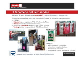 Il fenomeno del Self-service
Richiesta da parte del mercato di servizi 24/7 e utenti più disposti a "fare da soli".
Svariati settori vedono una crescita nella diffusione di sistemi di pagamento non
presidiati:
- Biglietterie (p.es. biglietterie FFSS, NTV, Trenord, ATAC,…)
- Chioschi informativi/prenotazioni/parking,…
- Erogazione carburante (almeno 15.000 stazioni in Italia)
- Vending Machine (un potenziale di 750.000 macchine)
Benefici:
- Servizio migliore e più esteso
- Intercettare maggiore business
- Riduzione del personale
- Riduzione dei costi di gestione del contante
Gruppo di lavoro Innovazione nel Retail – Assintel Confcommercio
 