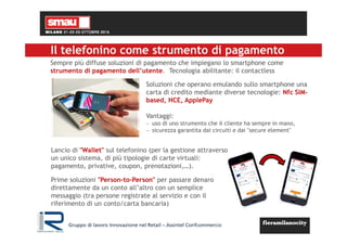 Il telefonino come strumento di pagamento
Lancio di "Wallet" sul telefonino (per la gestione attraverso
un unico sistema, di più tipologie di carte virtuali:
pagamento, privative, coupon, prenotazioni,…).
Prime soluzioni "Person-to-Person" per passare denaro
direttamente da un conto all’altro con un semplice
messaggio (tra persone registrate al servizio e con il
riferimento di un conto/carta bancaria)
Soluzioni che operano emulando sullo smartphone una
carta di credito mediante diverse tecnologie: Nfc SIM-
based, HCE, ApplePay
Vantaggi:
− uso di uno strumento che il cliente ha sempre in mano,
− sicurezza garantita dai circuiti e dai "secure element"
Sempre più diffuse soluzioni di pagamento che impiegano lo smartphone come
strumento di pagamento dell’utente. Tecnologia abilitante: il contactless
Gruppo di lavoro Innovazione nel Retail – Assintel Confcommercio
 