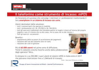 Un fenomeno di successo che coinvolge i merchant e i professionisti trasformando il
loro smartphone in un sistema di incasso con carta.
Utenti destinatari della soluzione:
- tutti i commercianti che operano in mobilità
- tutti i professionisti (rif. DL 179/2012 e DL 150/2013)
- tutti gli esercenti tradizionali che intendono gestire al meglio i clienti all’interno del proprio
negozio («non è il cliente che va alla cassa, ma la cassa che va dal cliente»)
- Tutti gli esercizi «occasionali»
Benefici:
- ampliamento delle occasioni di accettazione dei pagamenti
- riduzione dell’uso del contante (war-on-cash)
- riduzione dei costi di gestione
Più di 60.000 utenti nel primo anno di diffusione.
Trend in costante crescita favorito anche dalla collaborazione
degli operatori Telco.
Si stimano in c.ca 250.000 i nuovi utenti di sistemi mPOS in Italia entro il 2017
che potranno intercettare fino a 3,5Miliardi di transato
Fonte: Osservatori Politecnico di Milano
Il telefonino come strumento di incasso: mPOS
Gruppo di lavoro Innovazione nel Retail – Assintel Confcommercio
 