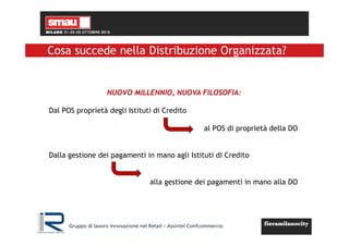 Gruppo di lavoro Innovazione nel Retail – Assintel Confcommercio
NUOVO MILLENNIO, NUOVA FILOSOFIA:
Dal POS proprietà degli Istituti di Credito
al POS di proprietà della DO
Dalla gestione dei pagamenti in mano agli Istituti di Credito
alla gestione dei pagamenti in mano alla DO
Cosa succede nella Distribuzione Organizzata?
 