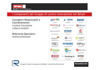 Gruppo di lavoro Innovazione nel Retail – Assintel Confcommercio
I componenti del Gruppo di Lavoro Innovazione nel Retail
Consiglieri Responsabili e
Coordinamento:
Luciano Cavazzana
e Marco Andolfi
Referente Operativo:
Andrea Ardizzone
 
