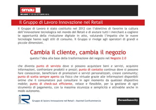 Gruppo di lavoro Innovazione nel Retail – Assintel Confcommercio
Il Gruppo di Lavoro Innovazione nel Retail
Il Gruppo di Lavoro è stato costituito nel 2012 con l’obiettivo di favorire la cultura
dell’innovazione tecnologica nel mondo del Retail e di aiutare tutti i merchant a cogliere
le opportunità della rivoluzione digitale in atto, valutando l’impatto che le nuove
tecnologie hanno sugli stili di consumo. Il Gruppo si rivolge agli operatori di grandi e
piccole dimensioni.
Cambia il cliente, cambia il negozio
questa l’idea alla base della trasformazione del negozio nel Negozio 2.0
che diventa punto di servizio dove si possono acquistare beni e servizi, acquisire
informazioni, confrontare prodotti e prezzi; punto di contatto continuo dove si possono
fare conoscenze, beneficiare di promozioni e servizi personalizzati, creare community;
punto di scelta sempre aperto sia fisico che virtuale grazie alle informazioni disponibili
online che il consumatore può consultare in ogni momento da qualsiasi dispositivo
mobile; punto di check-out efficiente, veloce e flessibile, per la gestione di ogni
strumento di pagamento, con la massima sicurezza e semplicità e attivabile anche in
modo autonomo.
 