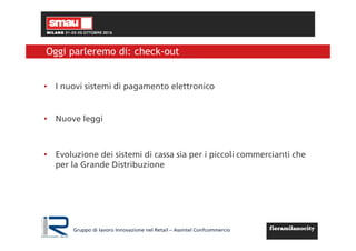 Gruppo di lavoro Innovazione nel Retail – Assintel Confcommercio
Oggi parleremo di: check-out
• I nuovi sistemi di pagamento elettronico
• Nuove leggi
• Evoluzione dei sistemi di cassa sia per i piccoli commercianti che
per la Grande Distribuzione
 