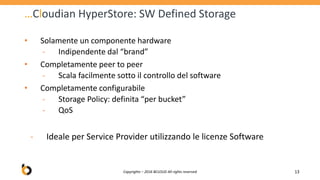 …Cloudian HyperStore: SW Defined Storage
• Solamente un componente hardware
‐ Indipendente dal “brand”
• Completamente peer to peer
‐ Scala facilmente sotto il controllo del software
• Completamente configurabile
‐ Storage Policy: definita “per bucket”
‐ QoS
‐ Ideale per Service Provider utilizzando le licenze Software
Copyrights – 2016 BCLOUD All rights reserved 13
 