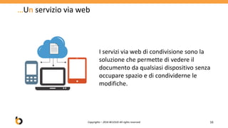 …Un servizio via web
16
I servizi via web di condivisione sono la
soluzione che permette di vedere il
documento da qualsiasi dispositivo senza
occupare spazio e di condividerne le
modifiche.
Copyrights – 2016 BCLOUD All rights reserved
 