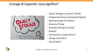 …Storage di Capacità: cosa significa?
• Classic “Storage as a Service” (STaaS)
• Dropbox-like Services (Corporate Dropbox)
• Big Data Storage for Analytics
• Internet of Things
• Secondary Storage for Clouds
• Backup?
• Archiviazione a lungo termine?
• Storage intermedio?
• Sync & Share?
7Copyrights – 2016 BCLOUD All rights reserved
 