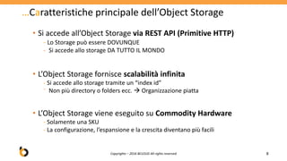 …Caratteristiche principale dell’Object Storage
• Si accede all’Object Storage via REST API (Primitive HTTP)
- Lo Storage può essere DOVUNQUE
- Si accede allo storage DA TUTTO IL MONDO
• L’Object Storage fornisce scalabilità infinita
- Si accede allo storage tramite un “index id”
⁻ Non più directory o folders ecc.  Organizzazione piatta
• L’Object Storage viene eseguito su Commodity Hardware
- Solamente una SKU
- La configurazione, l’espansione e la crescita diventano più facili
8Copyrights – 2016 BCLOUD All rights reserved
 