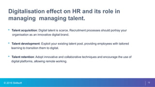 © 2016 Skillsoft 13
Digitalisation effect on HR and its role in
managing managing talent.
• Talent acquisition: Digital talent is scarce. Recruitment processes should portray your
organisation as an innovative digital brand.
• Talent development: Exploit your existing talent pool, providing employees with tailored
learning to transition them to digital.
• Talent retention: Adopt innovative and collaborative techniques and encourage the use of
digital platforms, allowing remote working.
 