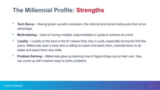 © 2016 Skillsoft
The Millennial Profile: Strengths
27
• Tech Savvy – Having grown up with computers, the internet and social media puts them at an
advantage.
• Multi-tasking – Used to having multiple responsibilities or goals to achieve at a time.
• Loyalty – Loyalty to the boss is the #1 reason they stay in a job, especially during the first few
years. Millennials want a boss who is willing to coach and teach them, motivate them to do
better and teach them new skills.
• Problem Solving – Millennials grew up learning how to figure things out on their own, they
can come up with creative ways to solve problems.
 