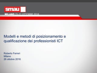 Modelli e metodi di posizionamento e
qualificazione dei professionisti ICT
Roberto Ferreri
Milano
26 ottobre 2016
 