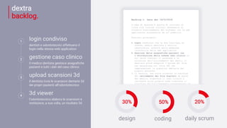 1
login condiviso
dentisti e odontotecnici effettuano il
login nella stessa web application
2
gestione caso clinico
il medico dentista gestisce anagrafiche
pazienti e tutti i dati del caso clinico
3
upload scansioni 3d
il dentista invia le scansioni dentarie 3d
dei propri pazienti all’odontotecnico
4
3d viewer
l’odontotecnico elabora le scansioni e
restituisce, a sua volta, un risultato 3d
dextra
backlog. Backlog v. beta del 18/5/2018
L'idea di massima è quella di attivare un
cloud (con risorse iniziali necessarie al
corretto funzionamento del sistema) con la web
application accessibile da url pubblico.
Funzioni principali:
1. Login condiviso tra le due tipologie di
utente, medico dentista e tecnico
odontoiatra, avverrà nella medesima
interfaccia della web application
2. Gestione delle anagrafiche pazienti con
l’attribuzione della scheda caso clinico in
cui verrà trattato il problema e la
soluzione dell’allineamento dei denti; il
dentista potrà eseguire l’upload dei file
con estensione stl (file 3d) che
rappresentano le scansioni dentarie del
proprio paziente
3. Il tecnico, una volta ricevuta la notifica
del caricamento dei file digitali da parte
del medico, elaborerà il caso clinico e
caricherà sulla propria area riservata il
risultato dell’allineamento rappresentato da
un unico file tridimensionale con estensione
3d.
4. Reader 3D: il medico potrà visualizzare il
risultato tramite un reader 3d posto nella
sua area riservata
30% 50% 20%
design coding daily scrum
 