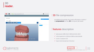 3D
reader.
22
3D file compression
il problema più grande che è stato affrontato e risolto è
la compressione dei files 3D ricomposti dal reader
features description
ü play/pause delle fasi di allineamento denti
ü vista superiore e inferiore delle arcate dentali
ü zoom e rotazioni 3D
ü input note testuali per il tecnico
https://app.gruppodextra.com
 