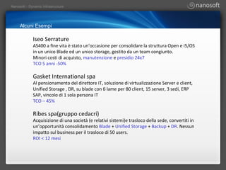 Alcuni Esempi Iseo Serrature AS400 a fine vita è stato un’occasione per consolidare la struttura Open e i5/OS in un unico Blade ed un unico storage, gestito da un team congiunto. Minori costi di acquisto,  manutenzione  e  presidio 24x7  TCO 5 anni -50% Gasket International spa Al pensionamento del direttore IT, soluzione di virtualizzazione Server e client, Unified Storage , DR, su blade con 6 lame per 80 client, 15 server, 3 sedi, ERP SAP, vincolo di 1 sola persona IT TCO – 45% Ribes spa(gruppo cedacri) Acquisizione di una società (e relativi sistemi)e trasloco della sede, convertiti in un’opportunità consolidamento  Blade  +  Unified Storage  +  Backup  +  DR . Nessun impatto sul business per il trasloco di 50 users. ROI < 12 mesi 