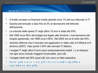 Ma da dove cominciare A livello europeo un'impresa media spende circa 1% del suo fatturato in IT. Questa percentuale si alza fino al 2% al decrescere del fatturato dell'azienda. La crescita della spesa IT negli ultimi 10 anni è stata del 20%. Nel 1992 circa 95% del budget era legato alla fornitura / manutenzione del singolo gestionale, nel 1998 circa il 90%. Nel 2005 era al di sotto del 45% . Assinfor afferma che il mercato non-applicativo in italia vale 2,5 Miliardi di € all’anno (2007). Vale quindi il 30% del mercato IT Italiano. I budget IT degli ultimi 5 anni sono sostanzialmente stabili  ( o al ribasso) ma ogni anno include maggiori funzionalità. (pre LB) I budget ridotti del 50% (post LB) non sono un fatto episodico Fare più cose con gli stessi soldi significa spendere meglio. 