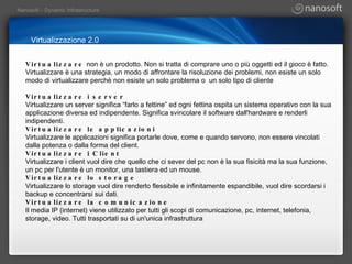 Virtualizzazione 2.0 Virtualizzare  non è un prodotto. Non si tratta di comprare uno o più oggetti ed il gioco è fatto. Virtualizzare è una strategia, un modo di affrontare la risoluzione dei problemi, non esiste un solo modo di virtualizzare perchè non esiste un solo problema o  un solo tipo di cliente Virtualizzare i server Virtualizzare un server significa “farlo a fettine” ed ogni fettina ospita un sistema operativo con la sua applicazione diversa ed indipendente. Significa svincolare il software dall'hardware e renderli indipendenti. Virtualizzare le applicazioni Virtualizzare le applicazioni significa portarle dove, come e quando servono, non essere vincolati dalla potenza o dalla forma del client. Virtualizzare i Client Virtualizzare i client vuol dire che quello che ci sever del pc non è la sua fisicità ma la sua funzione, un pc per l'utente è un monitor, una tastiera ed un mouse. Virtualizzare lo storage Virtualizzare lo storage vuol dire renderlo flessibile e infinitamente espandibile, vuol dire scordarsi i backup e concentrarsi sui dati. Virtualizzare la comunicazione Il media IP (internet) viene utilizzato per tutti gli scopi di comunicazione, pc, internet, telefonia, storage, video. Tutti trasportati su di un'unica infrastruttura 