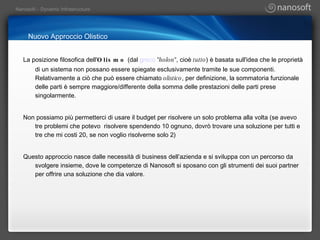 Nuovo Approccio Olistico La posizione filosofica dell' Olismo  (dal  greco   "holon" , cioè  tutto ) è basata sull'idea che le proprietà di un sistema non possano essere spiegate esclusivamente tramite le sue componenti. Relativamente a ciò che può essere chiamato  olistico , per definizione, la sommatoria funzionale delle parti è sempre maggiore/differente della somma delle prestazioni delle parti prese singolarmente.   Non possiamo più permetterci di usare il budget per risolvere un solo problema alla volta (se avevo tre problemi che potevo  risolvere spendendo 10 ognuno, dovrò trovare una soluzione per tutti e tre che mi costi 20, se non voglio risolverne solo 2) Questo approccio nasce dalle necessità di business dell’azienda e si sviluppa con un percorso da svolgere insieme, dove le competenze di Nanosoft si sposano con gli strumenti dei suoi partner per offrire una soluzione che dia valore. 