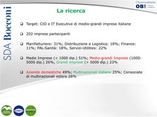 La ricerca
 Target: CIO e IT Executive di medio-grandi imprese italiane
 202 imprese partecipanti
 Manifatturiero: 31%; Distribuzione e Logistica: 18%; Finance:
11%; PAL-Sanità: 18%, Servizi-Utilities: 22%
 Medie Imprese (< 1000 dip.) 51%; Medio-grandi Imprese (10005000 dip.) 26%, Grandi imprese (> 5000 dip.) 23%
 Aziende domestiche 49%; Multinazionali italiane 25%; Consociate
di multinazionali estere 26%

 