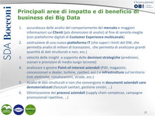 Principali aree di impatto e di beneficio di
business dei Big Data
1.

2.

3.
4.

5.
6.

accuratezza delle analisi del comportamento del mercato e maggiori
informazioni sui Clienti (più dimensioni di analisi) al fine di servirlo meglio
(con piattaforme digitali di Customer Experience multicanale)
costruzione di una nuova piattaforma IT (che superi i limiti del DW, che
permetta analisi di milioni di transazioni, che permetta di analizzare grandi
quantità di dati strutturati e non, ecc.)
velocità delle insight a supporto delle decisioni strategiche (predizioni,
scenari e previsioni di medio-lungo termine)
analizzare e gestire Point-of-interest aziendali (PdV, magazzini,
concessionari e dealer, turbine, cantieri, ecc.) e infrastrutture sul territorio
(reti elettriche, canalizzazioni, strade, ecc.)
Analisi di dati strutturati e non che convergono in documenti aziendali core
dematerializzati (fascicoli sanitari, gestione sinistri, …)
Ottimizzazione dei processi aziendali (supply chain complesse, campagne
promozionali ripetitive, …)

21

 