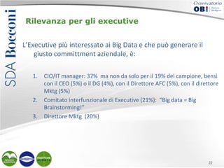 Rilevanza per gli executive
L’Executive più interessato ai Big Data e che può generare il
giusto committment aziendale, è:
1.

2.
3.

CIO/IT manager: 37% ma non da solo per il 19% del campione, bensì
con il CEO (5%) o il DG (4%), con il Direttore AFC (5%), con il direttore
Mktg (5%)
Comitato interfunzionale di Executive (21%): “Big data = Big
Brainstorming!”
Direttore Mktg (20%)

22

 