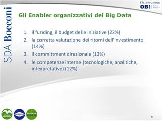 Gli Enabler organizzativi dei Big Data
1. il funding, il budget delle iniziative (22%)
2. la corretta valutazione dei ritorni dell’investimento
(14%)
3. il committment direzionale (13%)
4. le competenze interne (tecnologiche, analitiche,
interpretative) (12%)

25

 