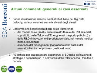 Alcuni commenti generali ai casi osservati
1. Buona distribuzione dei casi nei 3 attributi base dei Big Data
(velocity, variety, volume), con mix diversi degli stessi
2. Conferma che l’esperienza di BD si sta trasferendo
• dal mondo fisico (analisi delle infrastrutture e dei PoI aziendali,
soprattutto nelle Telco, nell’Energy e nel trasporto pubblico) e
della R&D (innovazione di prodotto/servizio, nel mondo medico,
meteo, sicurezza)
• al mondo del management (soprattutto nelle analisi del
mercato/clienti e dei processi gestionali core)
3. Più difficile per ora osservare esperienze di BD nella definizione di
strategie e scenari futuri, e nell’analisi delle relazioni con i fornitori e
partner

 