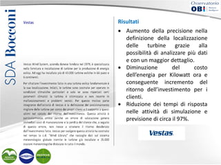 Risultati
• Aumento della precisione nella
definizione della localizzazione
delle turbine grazie alla
possibilità di analizzare più dati
e con un maggior dettaglio.
• Diminuzione
del
costo
dell’energia per Kilowatt ora e
conseguente incremento del
ritorno dell’investimento per i
clienti.
• Riduzione dei tempi di risposta
nelle attività di simulazione e
previsione di circa il 97%.

 