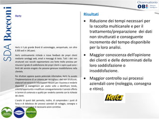 Hertz

Hertz è il più grande Brand di autonoleggio, aeroportuale, con oltre
8.300 sedi in 146 paesi.
Hertz continuamente richiede e riceve feedback dai propri clienti
mediante sondaggi web, email e messaggi di testo. Tutti i dati non
strutturati così raccolti rappresentano una fonte molto preziosa per
misurare il grado di soddisfazione dei propri clienti e capire quali sono i
limiti del servizio erogato che possono generare insoddisfazione nella
clientela.
Per sfruttare appieno questo potenziale informativo, Herts ha avviato
l’implementazione di un sistema per raccogliere i dati non strutturati,
elaborarli ed estrarre le informazioni rilevanti per il business e renderle
disponibili al management per analisi volte a identificare trends,
criticità/opportunità e modificare conseguentemente il servizio offerto
in termini di contenuto e qualità per renderlo coerente con le richieste
dei clienti.
L’analisi di questi dati permette, inoltre, di comprendere i punti di
forza e di debolezza dei processi aziendali (di noleggio, consegna e
ritiro) e intraprendere le necessarie azioni correttive.

La soluzione implementata, in particolare, permette di classificare
Risultati i dati non strutturati raccolti mediante l’utilizzo di
automaticamente
regole linguistiche restituendo
• Riduzione dei report facilmente interpretabili per
tempi necessari e
analizzabili dal management.
la
Risultati raccolta multicanale e per il
• trattamento/preparazione dei dati
Riduzione dei tempi necessari al trattamento/preparazione
dei dati non strutturati e conseguente incremento del tempo
non strutturati e conseguente
disponibile per la loro analisi.
• incremento del tempo disponibile
Maggior conoscenza dell’opinione dei clienti e delle
determinati della loro soddisfazione o insoddisfazione.
per lacontrollo analisi. aziendali core (noleggio,
• Maggior loro sui processi
consegna e ritiro).

• Maggior conoscenza dell’opinione
Soluzioni implementate
dei clienti e delle determinati della
• IBM Content Analytics.
loro soddisfazione o
insoddisfazione.
• Maggior controllo sui processi
aziendali core (noleggio, consegna
e ritiro).

 