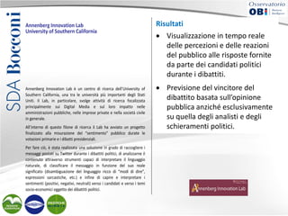 Annenberg Innovation Lab
University of Southern California

Annenberg Innovation Lab è un centro di ricerca dell’University of
Southern California, una tra le università più importanti degli Stati
Uniti. Il Lab, in particolare, svolge attività di ricerca focalizzata
principalmente sui Digital Media e sul loro impatto nelle
amministrazioni pubbliche, nelle imprese private e nella società civile
in generale.
All’interno di questo filone di ricerca il Lab ha avviato un progetto
finalizzato alla misurazione del “sentimento” pubblico durate le
votazioni primarie e i dibatti presidenziali.
Per fare ciò, è stata realizzata una soluzione in grado di raccogliere i
messaggi postati su Twitter durante i dibattiti politici, di analizzarne il
contenuto attraverso strumenti capaci di interpretare il linguaggio
naturale, di classificare il messaggio in funzione del suo reale
significato (disambiguazione del linguaggio ricco di “modi di dire”,
espressioni sarcastiche, etc.) e infine di capire e interpretare i
sentimenti (positivi, negativi, neutrali) verso i candidati e verso i temi
socio-economici oggetto dei dibattiti politici.

Risultati

Risultati
• Visualizzazione in tempo reale delle percezioni e delle reazioni
del pubblico alle risposte in tempo candidati
• Visualizzazionefornite da parte deireale politici
durante i dibattiti.
delle percezionidel dibattito basata sull’opinione
• Previsione del vincitore e delle reazioni
pubblica anziché esclusivamente su quella degli analisti e degli
del pubblico alle risposte fornite
schieramenti politici.
da parte dei candidati politici
Soluzioni implementate
durante i dibattiti.
• IBM InfoSphere Streams.
• Previsione del vincitore del
dibattito basata sull’opinione
pubblica anziché esclusivamente
su quella degli analisti e degli
schieramenti politici.

 