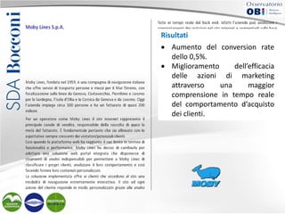 Risultati
• Aumento del conversion rate
dello 0,5%.
• Miglioramento
dell’efficacia
delle azioni di marketing
attraverso
una
maggior
comprensione in tempo reale
del comportamento d’acquisto
dei clienti.

 