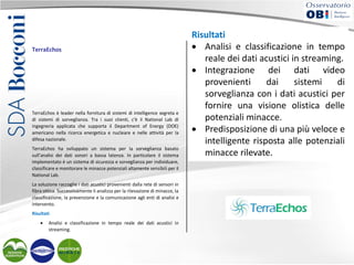 TerraEchos

TerraEchos è leader nella fornitura di sistemi di intelligence segreta e
di sistemi di sorveglianza. Tra i suoi clienti, c’è il National Lab di
ingegneria applicata che supporta il Department of Energy (DOE)
americano nella ricerca energetica e nucleare e nelle attività per la
difesa nazionale.
TerraEchos ha sviluppato un sistema per la sorveglianza basato
sull’analisi dei dati sonori a bassa latenza. In particolare il sistema
implementato è un sistema di sicurezza e sorveglianza per individuare,
classificare e monitorare le minacce potenziali altamente sensibili per il
National Lab.
La soluzione raccoglie i dati acustici provenienti dalla rete di sensori in
fibra ottica. Successivamente li analizza per la rilevazione di minacce, la
classificazione, la prevenzione e la comunicazione agli enti di analisi e
intervento.
Risultati
•

Analisi e classificazione in tempo reale dei dati acustici in
streaming.

Risultati
Integrazione
dati video provenienti
• •Analisi e diclassificazioneunadai sistemi di
in tempo
sorveglianza con i dati acustici per fornire
visione olistica
delle potenziali minacce.
reale dei dati acustici in streaming.
• Predisposizione di una più veloce e intelligente risposta alle
potenziali minacce rilevate.
• Integrazione dei dati video
Soluzioni implementate
provenienti
dai
sistemi
di
• IBM InfoSphere Streams.
sorveglianza con i dati acustici per
fornire una visione olistica delle
potenziali minacce.
• Predisposizione di una più veloce e
intelligente risposta alle potenziali
minacce rilevate.

 